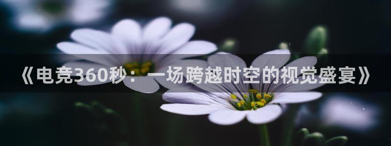 易游电竞官网：《电竞360秒：一场跨越时空的视觉盛宴》