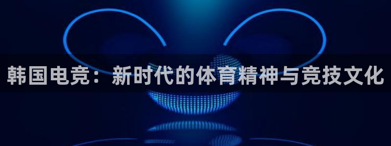 易游电竞官网：韩国电竞：新时代的体育精神与竞技文化