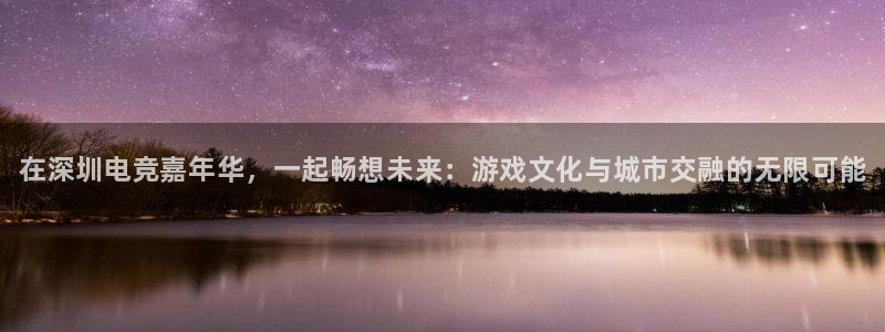 易游电竞官网：在深圳电竞嘉年华，一起畅想未来：游戏文化与城市交融的无限可能